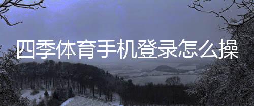 四季体育手机登录怎么操作？详细步骤、常见问题与安全提示