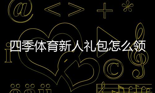 四季体育新人礼包怎么领取?新手专享福利与激活使用攻略