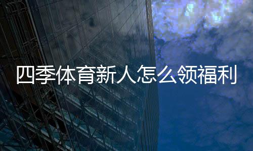 四季体育新人怎么领福利？注册领取全流程、优惠种类与注意事项详解