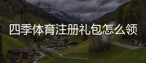 四季体育注册礼包怎么领取?新手注册步骤与礼包内容详解