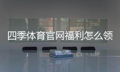 四季体育官网福利怎么领取?新手注册优惠与提现规则详解