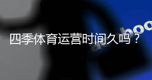 四季体育运营时间久吗?成立年限、发展历程与信誉全解析