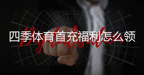 四季体育首充福利怎么领取?新手领取流程与注意事项详解