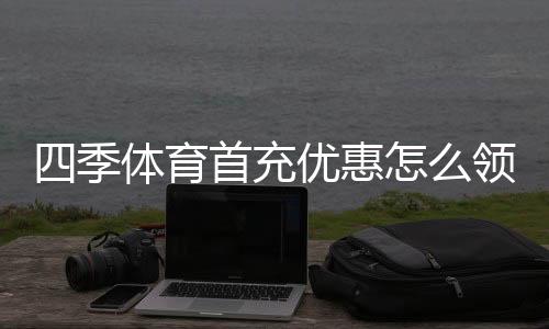 四季体育首充优惠怎么领？新手领取攻略、规则与注意事项全解析