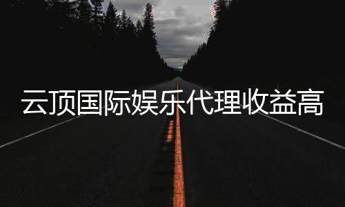 云顶国际娱乐代理收益高吗?揭秘高回报代理模式的真相