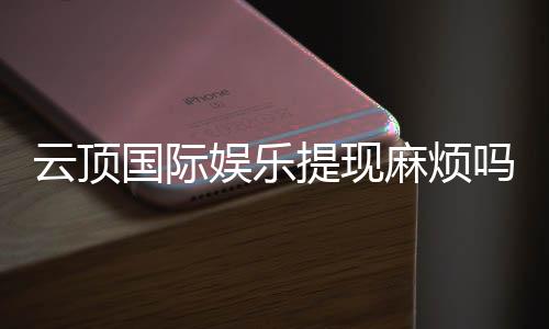云顶国际娱乐提现麻烦吗?资深玩家分享快速到账技巧