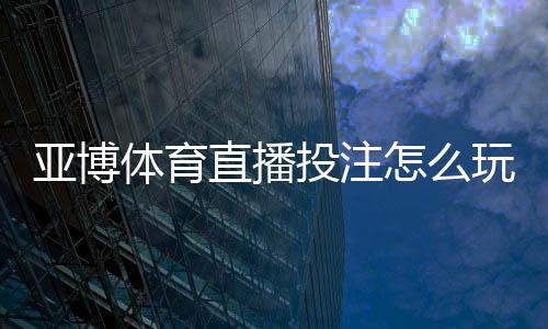 亚博体育直播投注怎么玩?2026新手入门、玩法规则与实用技巧