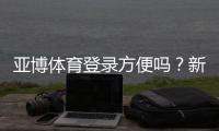亚博体育登录方便吗？新手快速注册登录教程与常见问题解析