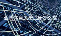 亚博体育免费注册怎么操作？新手快速开户与领取优惠全攻略