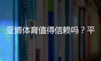 亚博体育值得信赖吗？平台安全、提款速度与用户口碑全方位评测