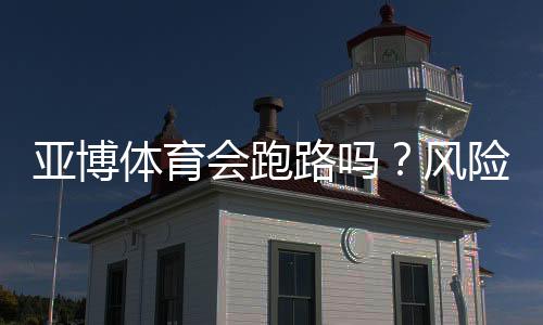 亚博体育会跑路吗？风险真相、用户投诉与维权全攻略
