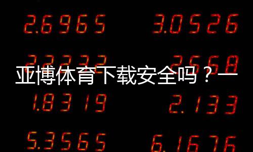 亚博体育下载安全吗？一文看懂权限风险、安装安全与防骗全攻略