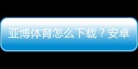 亚博体育怎么下载？安卓苹果详细安装教程与常见问题解答