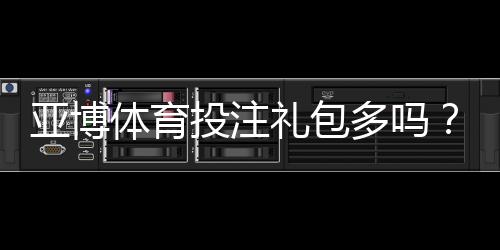 亚博体育投注礼包多吗?最新优惠礼包种类、领取攻略与注意事项