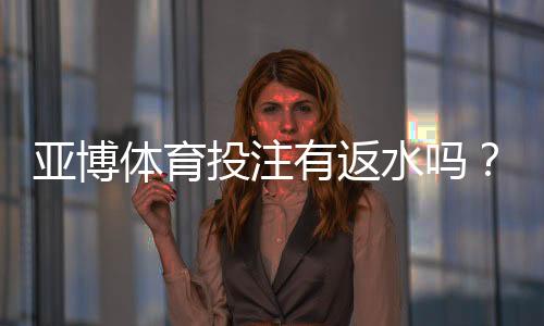 亚博体育投注有返水吗?新手必看返水规则、比例与领取攻略
