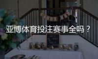 亚博体育投注赛事全吗？赛事覆盖范围、热门联赛与投注指南全解析