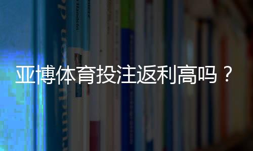 亚博体育投注返利高吗?返利比例、领取条件与实操攻略