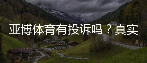 亚博体育有投诉吗?真实投诉案例、处理流程与维权攻略