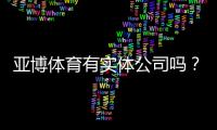 亚博体育有实体公司吗？官方注册地址、营业执照与可信度全面核查
