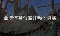 亚博体育有差评吗？真实用户评价、常见投诉与平台信誉全面解析