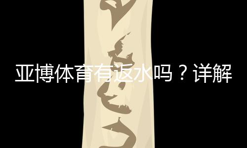 亚博体育有返水吗?详解返水规则、比例、计算与领取攻略