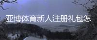 亚博体育新人注册礼包怎么领取？新手必看领取攻略与注意事项
