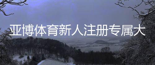 亚博体育新人注册专属大礼包怎么领?注册流程、优惠解析与使用指南