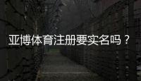 亚博体育注册要实名吗？实名认证流程、常见问题与安全注意事项