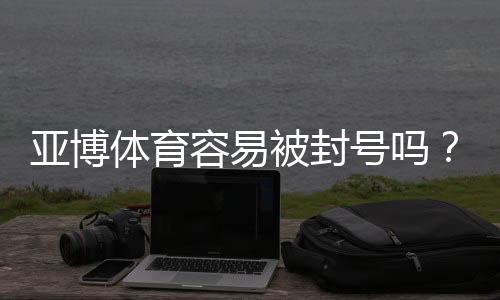 亚博体育容易被封号吗？封号原因、申诉流程与防封实用攻略