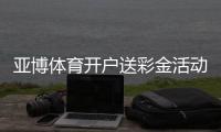 亚博体育开户送彩金活动详解：2026最新领取步骤、真假辨别与注意事项