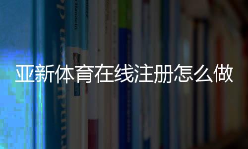 亚新体育在线注册怎么做?新手注册流程与注意事项一看就懂