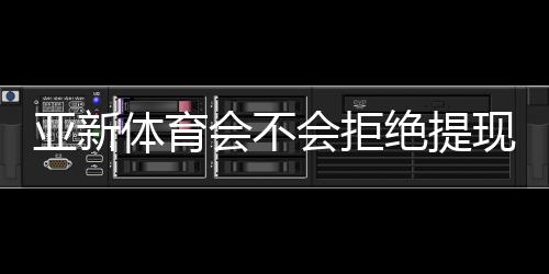 亚新体育会不会拒绝提现？常见原因、避坑技巧与快速维权全攻略