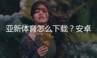 亚新体育怎么下载？安卓苹果最新版安装步骤与常见问题全攻略