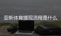 亚新体育提现流程是什么？提现步骤、到账时间与常见问题全面解析
