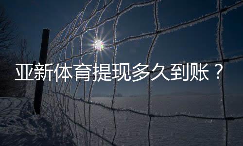 亚新体育提现多久到账？到账时间、常见延迟原因与加速技巧详解