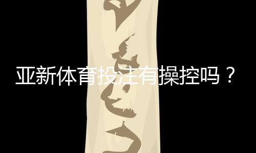亚新体育投注有操控吗?真相调查、识别技巧与用户维权攻略