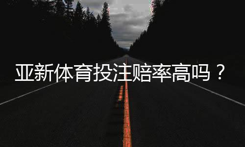 亚新体育投注赔率高吗?全面评测、真实对比与新手避坑指南