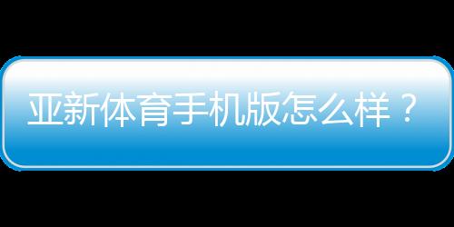 亚新体育手机版怎么样?2026最新版全面评测:功能、下载、安全与使用体验解析