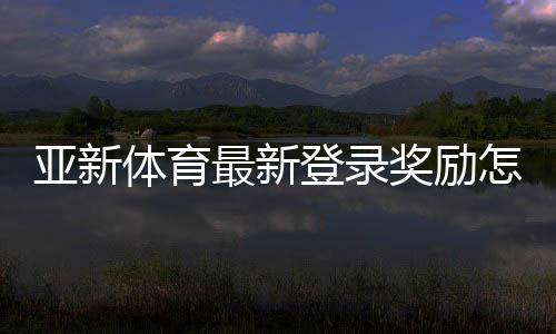 亚新体育最新登录奖励怎么领取?新手领取攻略与注意事项