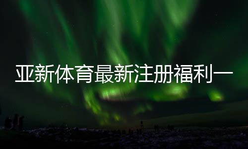 亚新体育最新注册福利一文看懂:注册优惠、领取条件与常见问题