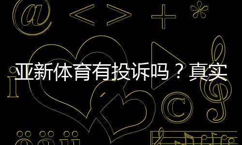 亚新体育有投诉吗?真实投诉案例、处理结果与维权攻略