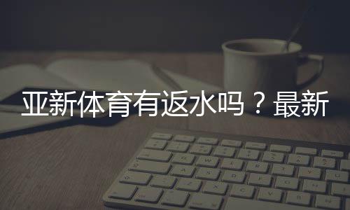 亚新体育有返水吗？最新返水规则、比例与领取攻略一文看懂