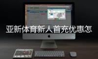 亚新体育新人首充优惠怎么领？2026新手领取步骤与注意事项详解