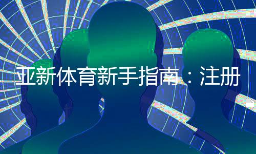 亚新体育新手指南:注册、充值、投注与提现全流程详解