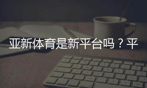 亚新体育是新平台吗?平台背景、合法性与安全性全解析