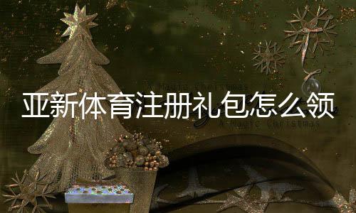 亚新体育注册礼包怎么领取?新手领取流程、优惠规则与注意事项全解析