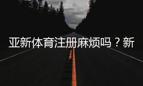 亚新体育注册麻烦吗？新手快速注册流程与常见问题全解