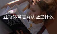 亚新体育官网认证是什么意思？官方认证流程、新手申请步骤与安全验证全解析