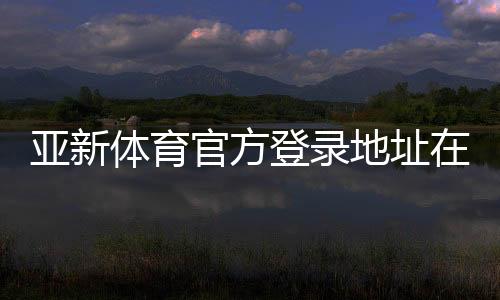 亚新体育官方登录地址在哪里?最新入口、登录方法与安全提示