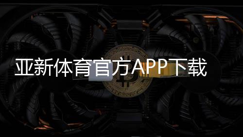 亚新体育官方APP下载攻略：最新版安装、账号注册与常见问题全解析